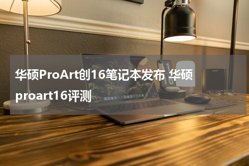 华硕ProArt创16笔记本发布 华硕proart16评测