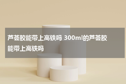 芦荟胶能带上高铁吗 300ml的芦荟胶能带上高铁吗