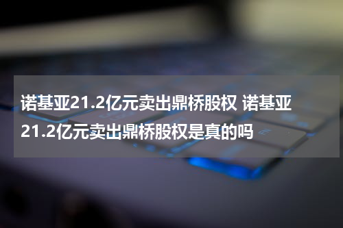 诺基亚21.2亿元卖出鼎桥股权 诺基亚21.2亿元卖出鼎桥股权是真的吗