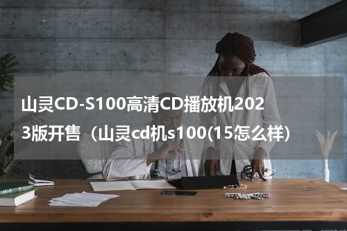 山灵CD-S100高清CD播放机2023版开售（山灵cd机s100(15怎么样）