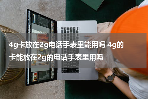 4g卡放在2g电话手表里能用吗 4g的卡能放在2g的电话手表里用吗