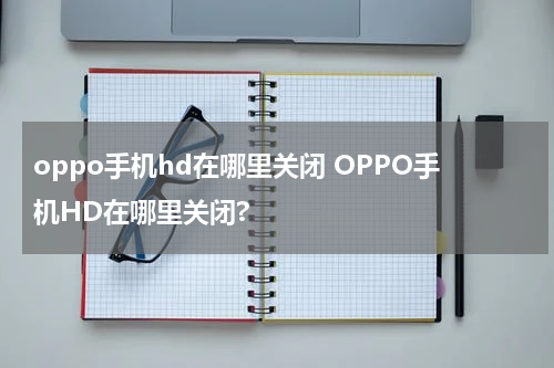 oppo手机hd在哪里关闭 OPPO手机HD在哪里关闭?
