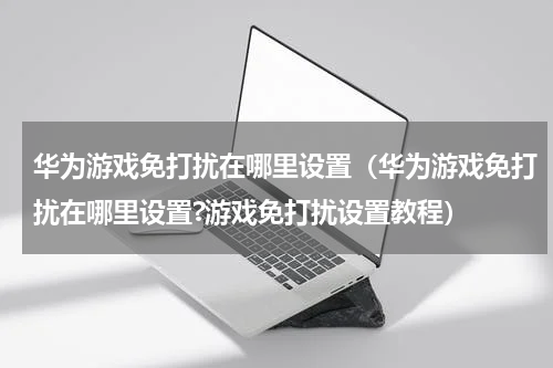 华为游戏免打扰在哪里设置（华为游戏免打扰在哪里设置?游戏免打扰设置教程）