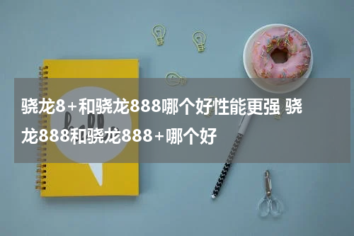 骁龙8+和骁龙888哪个好性能更强 骁龙888和骁龙888+哪个好