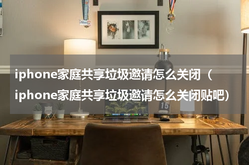 iphone家庭共享垃圾邀请怎么关闭（iphone家庭共享垃圾邀请怎么关闭贴吧）