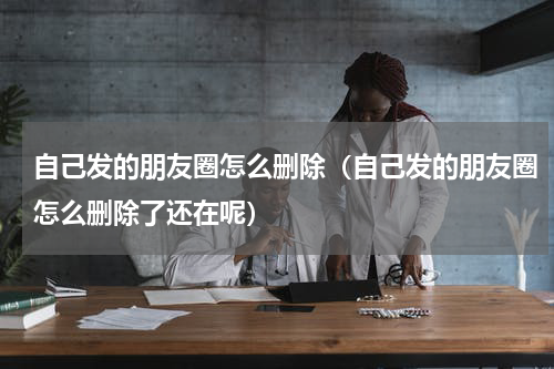 自己发的朋友圈怎么删除（自己发的朋友圈怎么删除了还在呢）