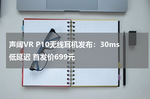 声阔VR P10无线耳机发布：30ms低延迟 首发价699元