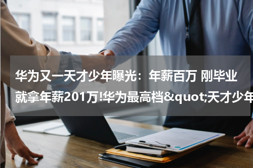 华为又一天才少年曝光：年薪百万 刚毕业就拿年薪201万!华为最高档&quot;天才少年&quot;全球仅4人