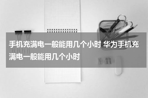 手机充满电一般能用几个小时 华为手机充满电一般能用几个小时