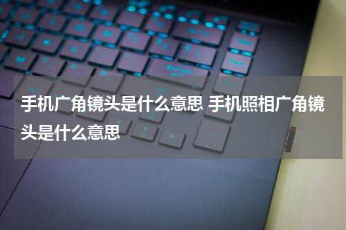 手机广角镜头是什么意思 手机照相广角镜头是什么意思