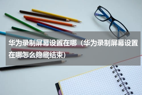 华为录制屏幕设置在哪（华为录制屏幕设置在哪怎么隐藏结束）