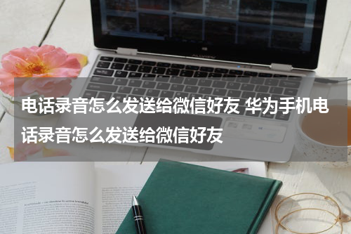 电话录音怎么发送给微信好友 华为手机电话录音怎么发送给微信好友