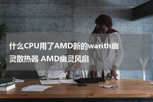 什么CPU用了AMD新的warith幽灵散热器 AMD幽灵风扇