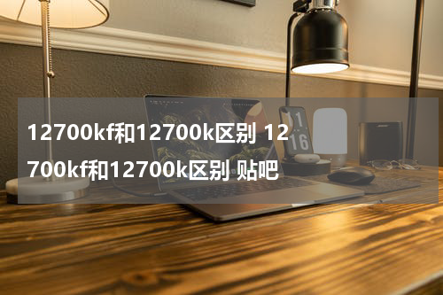 12700kf和12700k区别 12700kf和12700k区别 贴吧