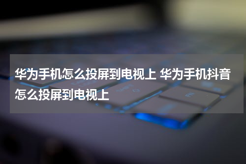 华为手机怎么投屏到电视上 华为手机抖音怎么投屏到电视上