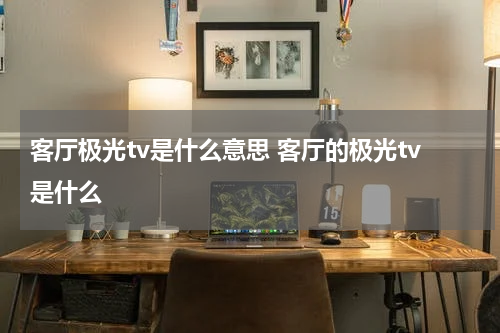 客厅极光tv是什么意思 客厅的极光tv是什么