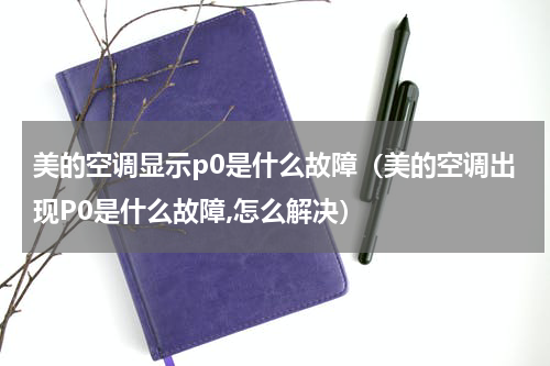 美的空调显示p0是什么故障（美的空调出现P0是什么故障,怎么解决）