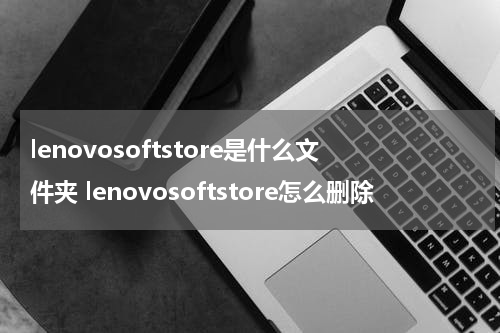 lenovosoftstore是什么文件夹 lenovosoftstore怎么删除