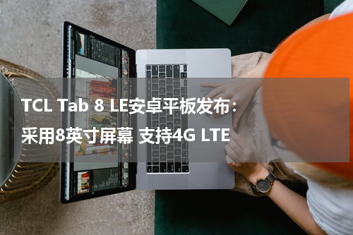 TCL Tab 8 LE安卓平板发布：采用8英寸屏幕 支持4G LTE