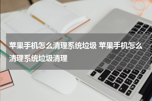 苹果手机怎么清理系统垃圾 苹果手机怎么清理系统垃圾清理