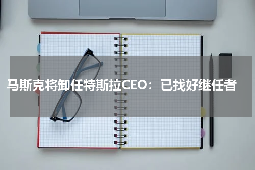 马斯克将卸任特斯拉CEO：已找好继任者