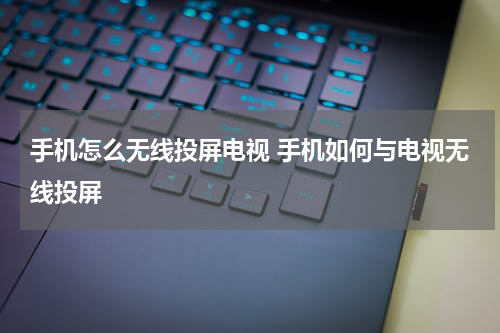 手机怎么无线投屏电视 手机如何与电视无线投屏
