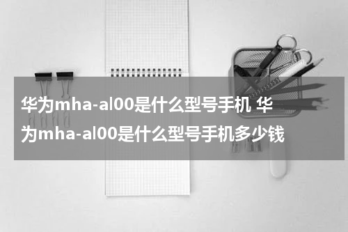 华为mha-al00是什么型号手机 华为mha-al00是什么型号手机多少钱