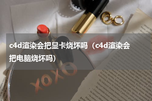 c4d渲染会把显卡烧坏吗（c4d渲染会把电脑烧坏吗）