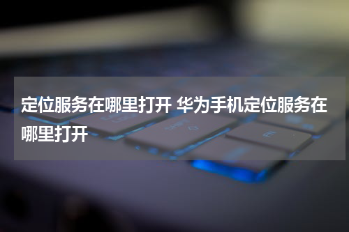 定位服务在哪里打开 华为手机定位服务在哪里打开