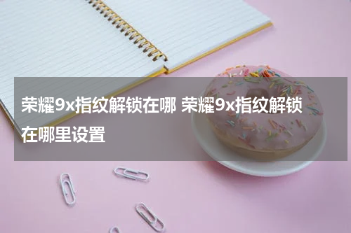 荣耀9x指纹解锁在哪 荣耀9x指纹解锁在哪里设置
