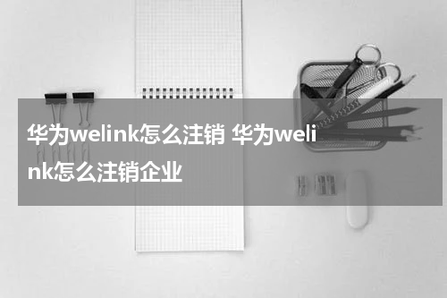 华为welink怎么注销 华为welink怎么注销企业