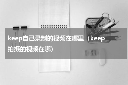 keep自己录制的视频在哪里（keep拍摄的视频在哪）