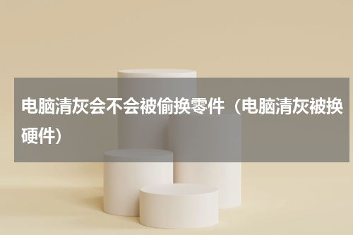 电脑清灰会不会被偷换零件（电脑清灰被换硬件）