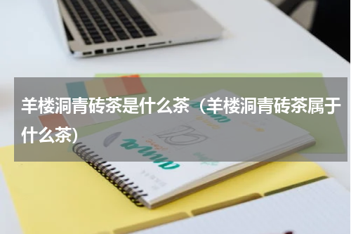 羊楼洞青砖茶是什么茶（羊楼洞青砖茶属于什么茶）