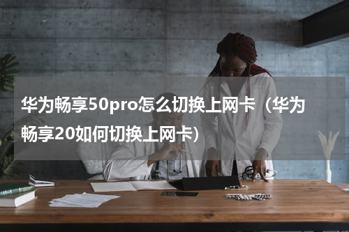 华为畅享50pro怎么切换上网卡（华为畅享20如何切换上网卡）