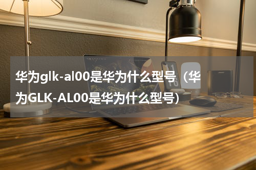 华为glk-al00是华为什么型号（华为GLK-AL00是华为什么型号）