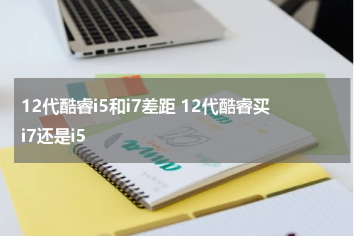 12代酷睿i5和i7差距 12代酷睿买i7还是i5