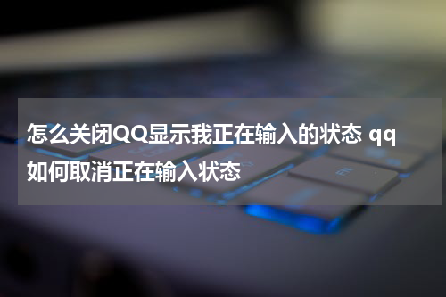 怎么关闭QQ显示我正在输入的状态 qq如何取消正在输入状态