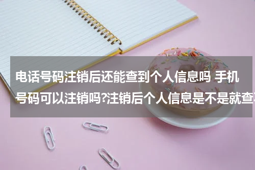 电话号码注销后还能查到个人信息吗 手机号码可以注销吗?注销后个人信息是不是就查不到了