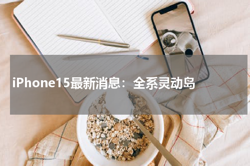 iPhone15最新消息：全系灵动岛