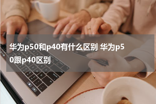 华为p50和p40有什么区别 华为p50跟p40区别