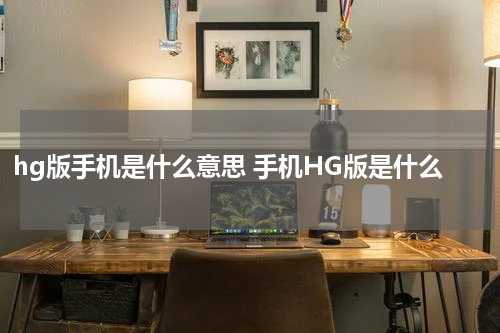 hg版手机是什么意思 手机HG版是什么