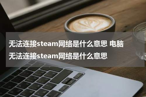 无法连接steam网络是什么意思 电脑无法连接steam网络是什么意思