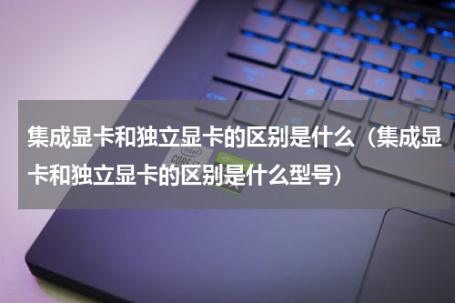 集成显卡和独立显卡的区别是什么（集成显卡和独立显卡的区别是什么型号）