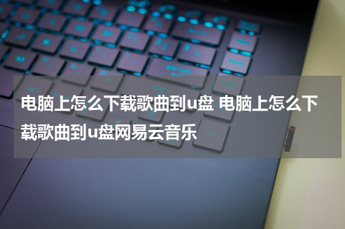 电脑上怎么下载歌曲到u盘 电脑上怎么下载歌曲到u盘网易云音乐
