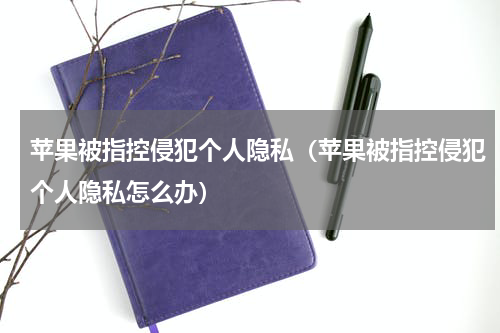 苹果被指控侵犯个人隐私（苹果被指控侵犯个人隐私怎么办）
