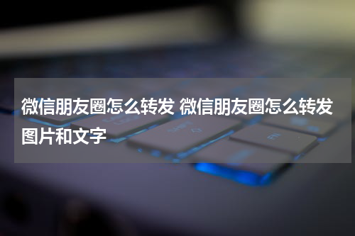 微信朋友圈怎么转发 微信朋友圈怎么转发图片和文字