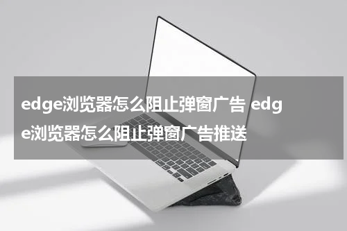 edge浏览器怎么阻止弹窗广告 edge浏览器怎么阻止弹窗广告推送