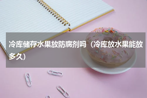 冷库储存水果放防腐剂吗（冷库放水果能放多久）