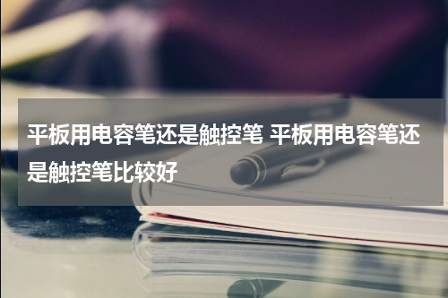 平板用电容笔还是触控笔 平板用电容笔还是触控笔比较好